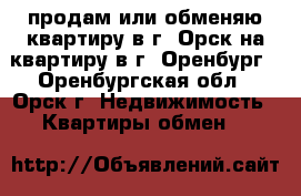 продам или обменяю квартиру в г. Орск на квартиру в г. Оренбург - Оренбургская обл., Орск г. Недвижимость » Квартиры обмен   